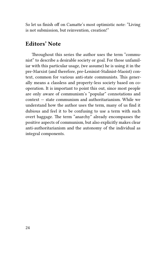 S0 let us finish off on Camattes most optimistic note: “Living is not submission, but reinvention, creation!”™  Editors’ Note  ‘Throughout this series the author uses the term “commu- nist” to describe a desirable society or goal. For those unfamil- iar with this particular usage, (we assume) he is using it in the pre-Marxist (and therefore, pre-Leninist-Stalinist-Maoist) con- text, common for various anti-state communists. This gener- ally means a classless and property-less society based on co- operation. It is important to point this out, since most people are only aware of communism’s “popular” connotations and context — state communism and authoritarianism. While we understand how the author uses the term, many of us find it dubious and feel it to be confusing to use a term with such overt baggage. The term “anarchy” already encompasses the positive aspects of communism, but also explicitly makes clear anti-authoritarianism and the autonomy of the individual as integral components.  2 